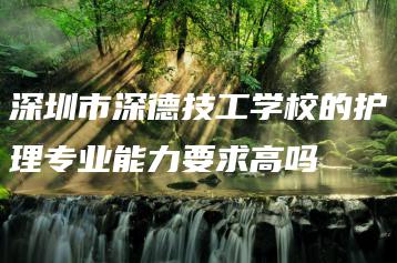 深圳市深德技工学校的护理专业能力要求高吗-广东技校排名网