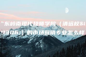 广东岭南现代技师学院（清远校区）的市场营销专业怎么样-广东技校排名网