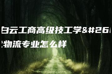 广州白云工商高级技工学校现代物流专业怎么样-广东技校排名网