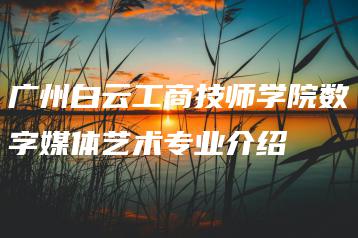 广州白云工商技师学院数字媒体艺术专业介绍-广东技校排名网