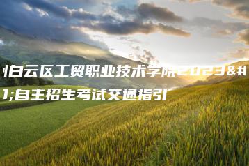 广州白云区工贸职业技术学院2023年自主招生考试交通指引-广东技校排名网