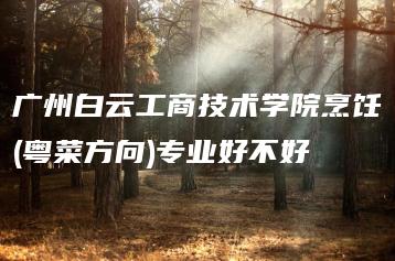 广州白云工商技术学院烹饪(粤菜方向)专业好不好-广东技校排名网