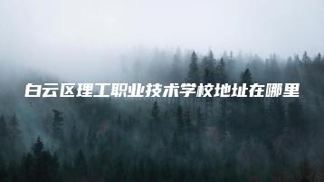 白云区理工职业技术学校地址在哪里-广东技校排名网