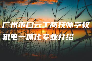 广州市白云工商技师学校机电一体化专业介绍-广东技校排名网