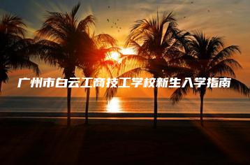 广州市白云工商技工学校新生入学指南-广东技校排名网