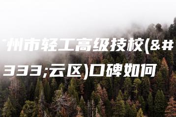 广州市轻工高级技校(白云区)口碑如何-广东技校排名网