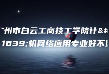 广州市白云工商技工学院计算机网络应用专业好不好-广东技校排名网