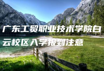 广东工贸职业技术学院白云校区入学报到注意-广东技校排名网