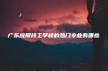广东应用技工学校的热门专业有哪些-广东技校排名网