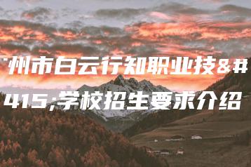 广州市白云行知职业技术学校招生要求介绍-广东技校排名网