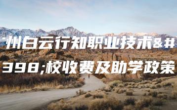 广州白云行知职业技术学校收费及助学政策-广东技校排名网