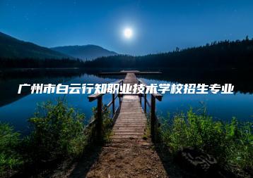 广州市白云行知职业技术学校招生专业-广东技校排名网
