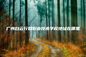 广州白云行知职业技术学校地址在哪里-广东技校排名网
