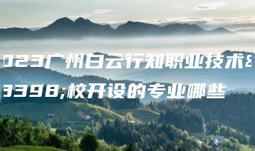 2023广州白云行知职业技术学校开设的专业哪些-广东技校排名网
