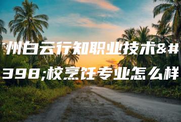 广州白云行知职业技术学校烹饪专业怎么样-广东技校排名网