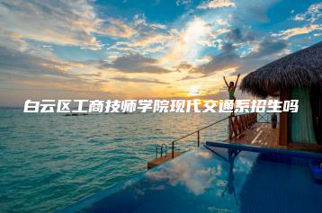 白云区工商技师学院现代交通系招生吗-广东技校排名网