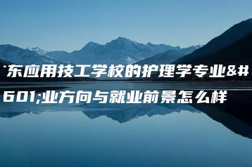 广东应用技工学校的护理学专业就业方向与就业前景怎么样-广东技校排名网