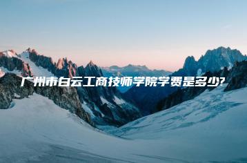 广州市白云工商技师学院学费是多少?-广东技校排名网
