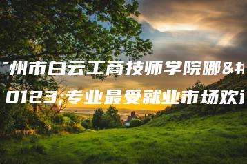 广州市白云工商技师学院哪些专业最受就业市场欢迎-广东技校排名网