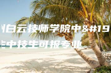 广州白云技师学院中专生中技生可报专业-广东技校排名网