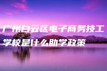 广州白云区电子商务技工学校是什么助学政策-广东技校排名网