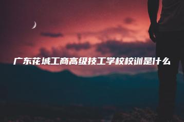 广东花城工商高级技工学校校训是什么-广东技校排名网