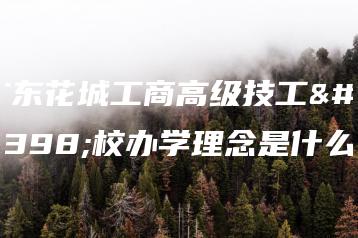 广东花城工商高级技工学校办学理念是什么-广东技校排名网