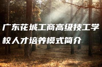 广东花城工商高级技工学校人才培养模式简介-广东技校排名网