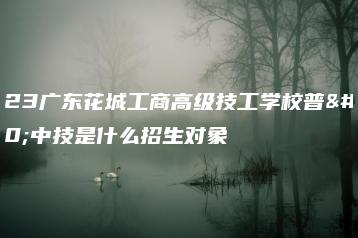 2023广东花城工商高级技工学校普通中技是什么招生对象-广东技校排名网