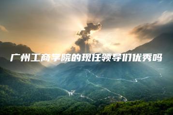 广州工商学院的现任领导们优秀吗-广东技校排名网
