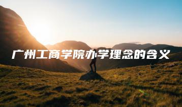 广州工商学院办学理念的含义-广东技校排名网