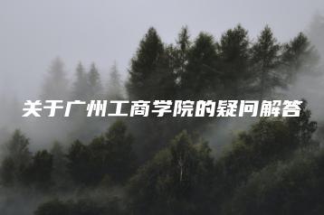 关于广州工商学院的疑问解答-广东技校排名网