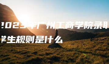 2023年广州工商学院录取学生规则是什么-广东技校排名网