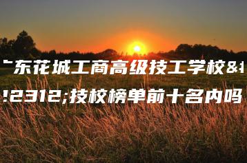 广东花城工商高级技工学校在技校榜单前十名内吗-广东技校排名网