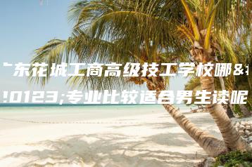 广东花城工商高级技工学校哪些专业比较适合男生读呢-广东技校排名网