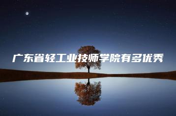广东省轻工业技师学院有多优秀-广东技校排名网