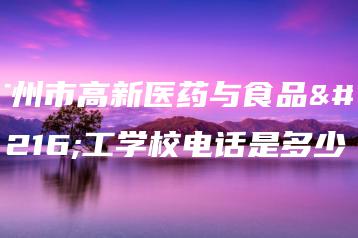 广州市高新医药与食品技工学校电话是多少-广东技校排名网