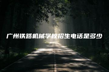 广州铁路机械学校招生电话是多少-广东技校排名网