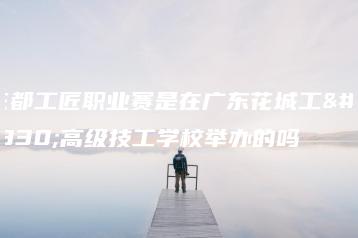 花都工匠职业赛是在广东花城工商高级技工学校举办的吗-广东技校排名网