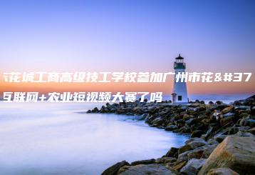 广东花城工商高级技工学校参加广州市花都区互联网+农业短视频大赛了吗-广东技校排名网