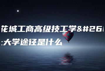 广东花城工商高级技工学校的上大学途径是什么-广东技校排名网