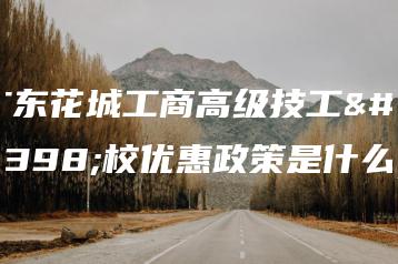 广东花城工商高级技工学校优惠政策是什么-广东技校排名网