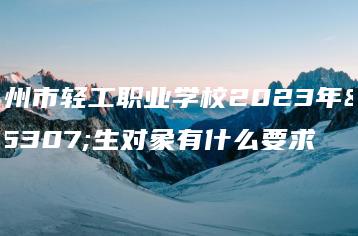 广州市轻工职业学校2023年招生对象有什么要求-广东技校排名网