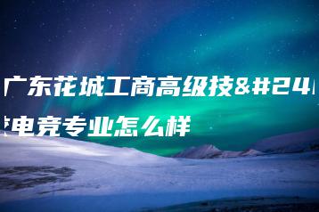 就读广东花城工商高级技工学校电竞专业怎么样-广东技校排名网