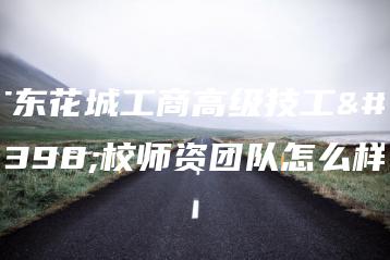 广东花城工商高级技工学校师资团队怎么样-广东技校排名网