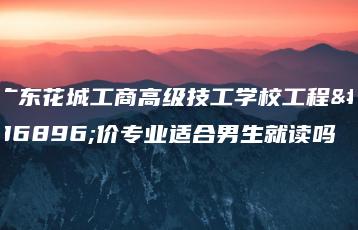 广东花城工商高级技工学校工程造价专业适合男生就读吗-广东技校排名网