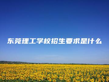 东莞理工学校招生要求是什么-广东技校排名网