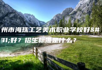 广州市海珠工艺美术职业学校好不好？招生标准是什么？-广东技校排名网