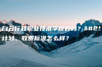 广州白云行知职业技术学校好吗？招生计划、收费标准怎么样？-广东技校排名网