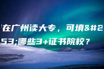 想在广州读大专,可填报哪些3+证书院校?-广东技校排名网